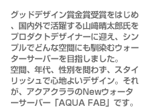 グッドデザイン賞金賞受賞をはじめ、国内外で活躍する山﨑晴太郎氏をプロダクトデザイナーに迎え、シンプルでどんな空間にも馴染むウォーターサーバーを目指しました。空間、年代、性別を問わず、スタイリッシュで心地よいデザイン。それが、アクアクララのNewウォーターサーバー「AQUA FAB」です。